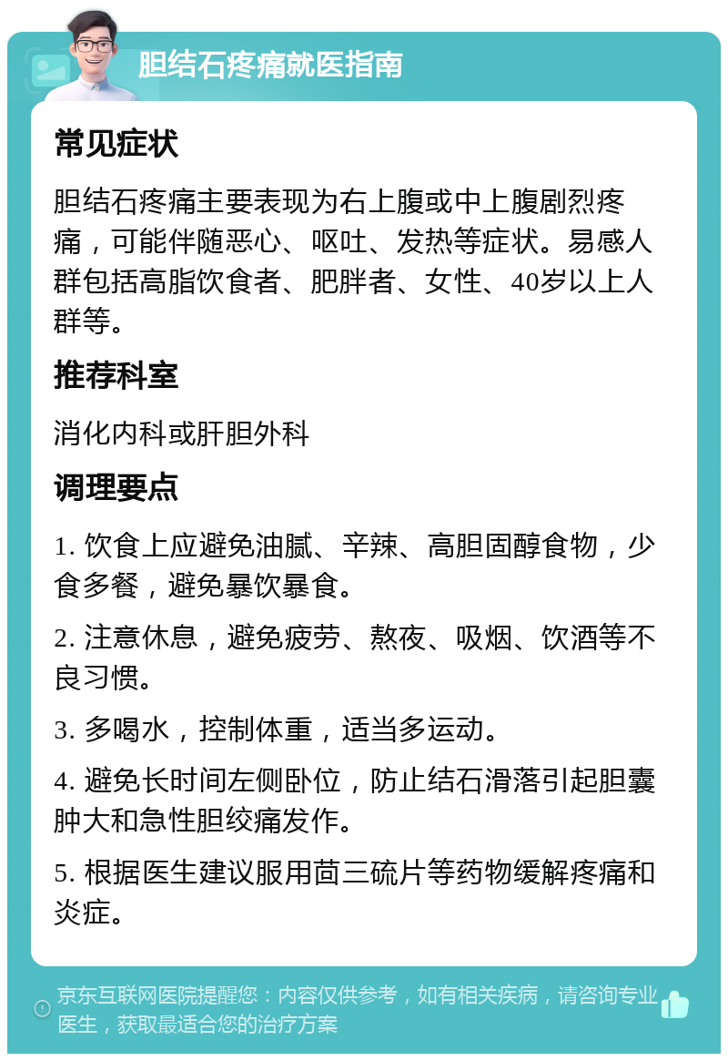 胆结石疼痛就医指南 常见症状 胆结石疼痛主要表现为右上腹或中上腹剧烈疼痛，可能伴随恶心、呕吐、发热等症状。易感人群包括高脂饮食者、肥胖者、女性、40岁以上人群等。 推荐科室 消化内科或肝胆外科 调理要点 1. 饮食上应避免油腻、辛辣、高胆固醇食物，少食多餐，避免暴饮暴食。 2. 注意休息，避免疲劳、熬夜、吸烟、饮酒等不良习惯。 3. 多喝水，控制体重，适当多运动。 4. 避免长时间左侧卧位，防止结石滑落引起胆囊肿大和急性胆绞痛发作。 5. 根据医生建议服用茴三硫片等药物缓解疼痛和炎症。