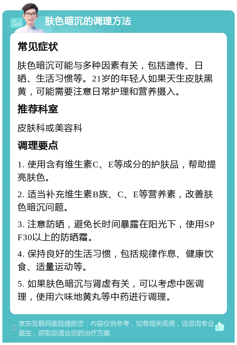 肤色暗沉的调理方法 常见症状 肤色暗沉可能与多种因素有关，包括遗传、日晒、生活习惯等。21岁的年轻人如果天生皮肤黑黄，可能需要注意日常护理和营养摄入。 推荐科室 皮肤科或美容科 调理要点 1. 使用含有维生素C、E等成分的护肤品，帮助提亮肤色。 2. 适当补充维生素B族、C、E等营养素，改善肤色暗沉问题。 3. 注意防晒，避免长时间暴露在阳光下，使用SPF30以上的防晒霜。 4. 保持良好的生活习惯，包括规律作息、健康饮食、适量运动等。 5. 如果肤色暗沉与肾虚有关，可以考虑中医调理，使用六味地黄丸等中药进行调理。