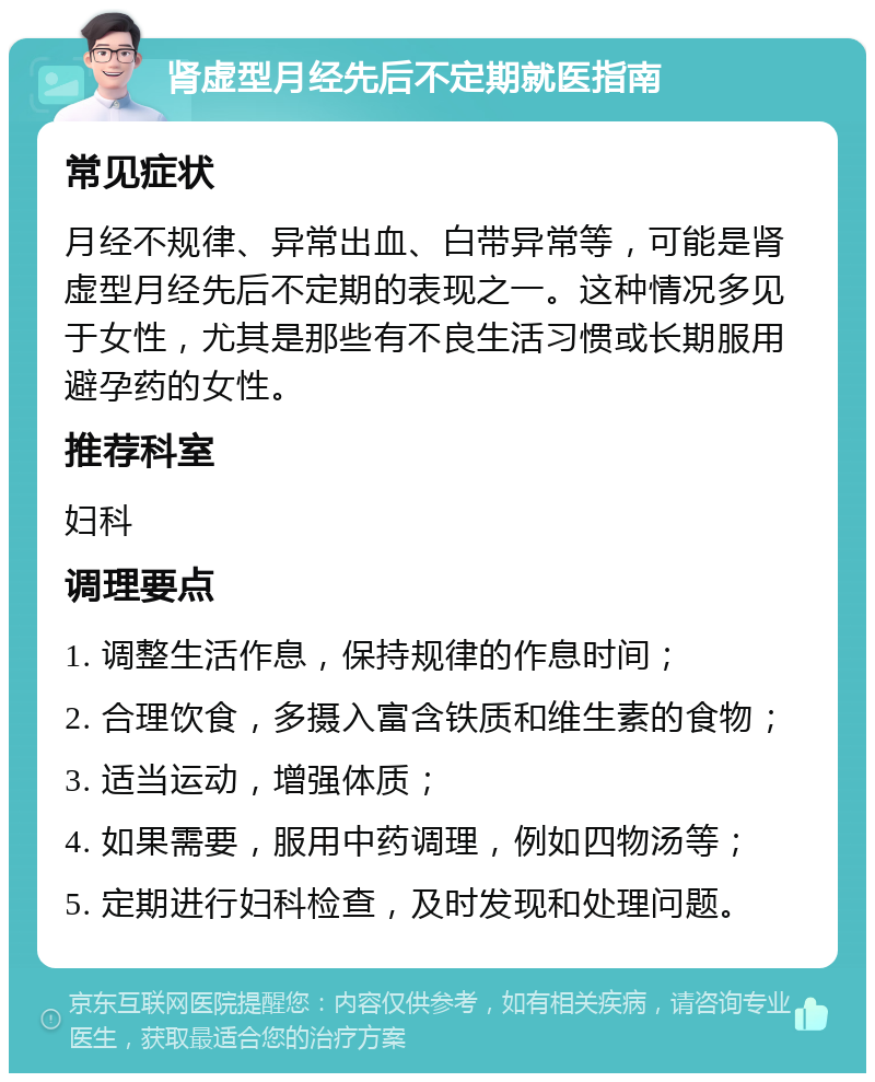 肾虚型月经先后不定期就医指南 常见症状 月经不规律、异常出血、白带异常等，可能是肾虚型月经先后不定期的表现之一。这种情况多见于女性，尤其是那些有不良生活习惯或长期服用避孕药的女性。 推荐科室 妇科 调理要点 1. 调整生活作息，保持规律的作息时间； 2. 合理饮食，多摄入富含铁质和维生素的食物； 3. 适当运动，增强体质； 4. 如果需要，服用中药调理，例如四物汤等； 5. 定期进行妇科检查，及时发现和处理问题。