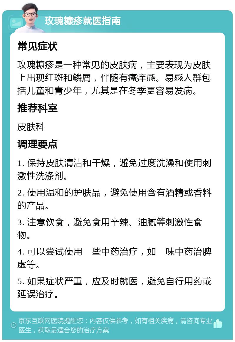 玫瑰糠疹就医指南 常见症状 玫瑰糠疹是一种常见的皮肤病，主要表现为皮肤上出现红斑和鳞屑，伴随有瘙痒感。易感人群包括儿童和青少年，尤其是在冬季更容易发病。 推荐科室 皮肤科 调理要点 1. 保持皮肤清洁和干燥，避免过度洗澡和使用刺激性洗涤剂。 2. 使用温和的护肤品，避免使用含有酒精或香料的产品。 3. 注意饮食，避免食用辛辣、油腻等刺激性食物。 4. 可以尝试使用一些中药治疗，如一味中药治脾虚等。 5. 如果症状严重，应及时就医，避免自行用药或延误治疗。