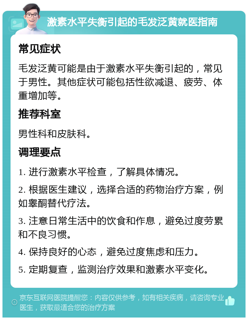 激素水平失衡引起的毛发泛黄就医指南 常见症状 毛发泛黄可能是由于激素水平失衡引起的，常见于男性。其他症状可能包括性欲减退、疲劳、体重增加等。 推荐科室 男性科和皮肤科。 调理要点 1. 进行激素水平检查，了解具体情况。 2. 根据医生建议，选择合适的药物治疗方案，例如睾酮替代疗法。 3. 注意日常生活中的饮食和作息，避免过度劳累和不良习惯。 4. 保持良好的心态，避免过度焦虑和压力。 5. 定期复查，监测治疗效果和激素水平变化。