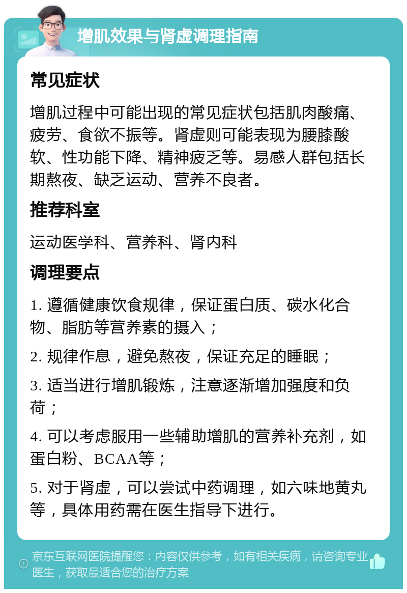 增肌效果与肾虚调理指南 常见症状 增肌过程中可能出现的常见症状包括肌肉酸痛、疲劳、食欲不振等。肾虚则可能表现为腰膝酸软、性功能下降、精神疲乏等。易感人群包括长期熬夜、缺乏运动、营养不良者。 推荐科室 运动医学科、营养科、肾内科 调理要点 1. 遵循健康饮食规律，保证蛋白质、碳水化合物、脂肪等营养素的摄入； 2. 规律作息，避免熬夜，保证充足的睡眠； 3. 适当进行增肌锻炼，注意逐渐增加强度和负荷； 4. 可以考虑服用一些辅助增肌的营养补充剂，如蛋白粉、BCAA等； 5. 对于肾虚，可以尝试中药调理，如六味地黄丸等，具体用药需在医生指导下进行。