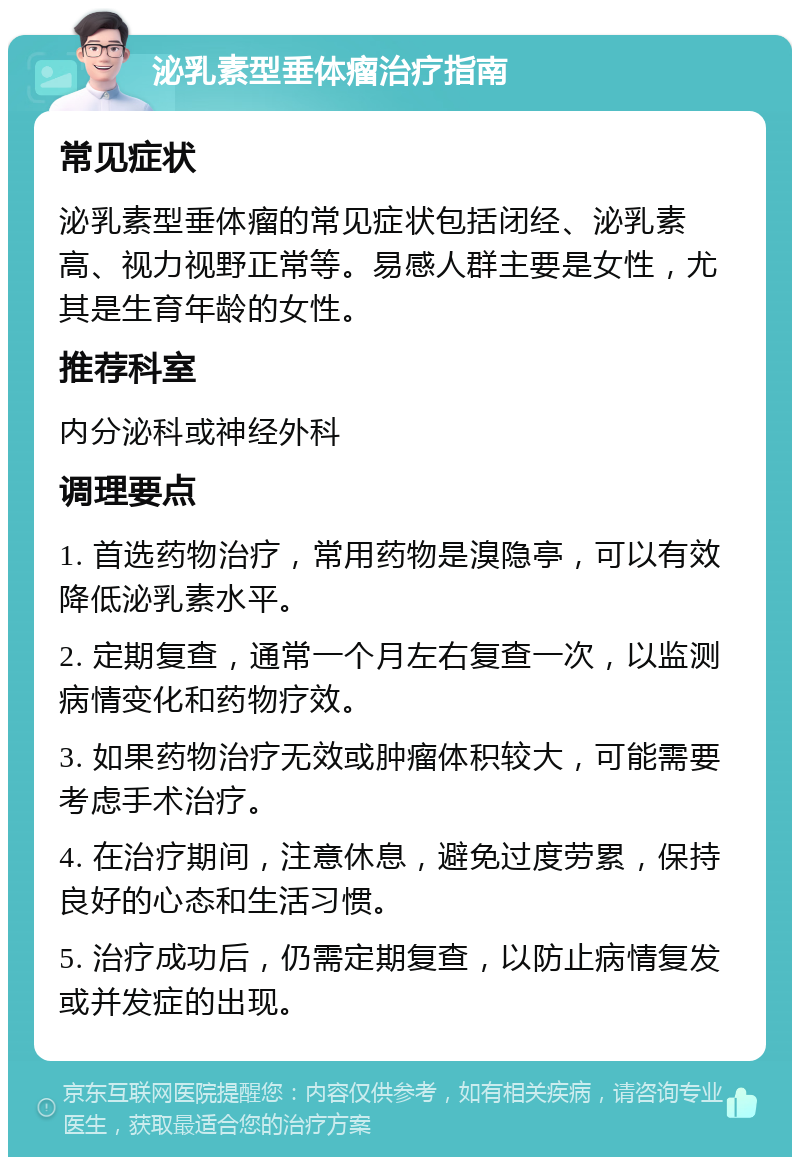 泌乳素型垂体瘤治疗指南 常见症状 泌乳素型垂体瘤的常见症状包括闭经、泌乳素高、视力视野正常等。易感人群主要是女性，尤其是生育年龄的女性。 推荐科室 内分泌科或神经外科 调理要点 1. 首选药物治疗，常用药物是溴隐亭，可以有效降低泌乳素水平。 2. 定期复查，通常一个月左右复查一次，以监测病情变化和药物疗效。 3. 如果药物治疗无效或肿瘤体积较大，可能需要考虑手术治疗。 4. 在治疗期间，注意休息，避免过度劳累，保持良好的心态和生活习惯。 5. 治疗成功后，仍需定期复查，以防止病情复发或并发症的出现。