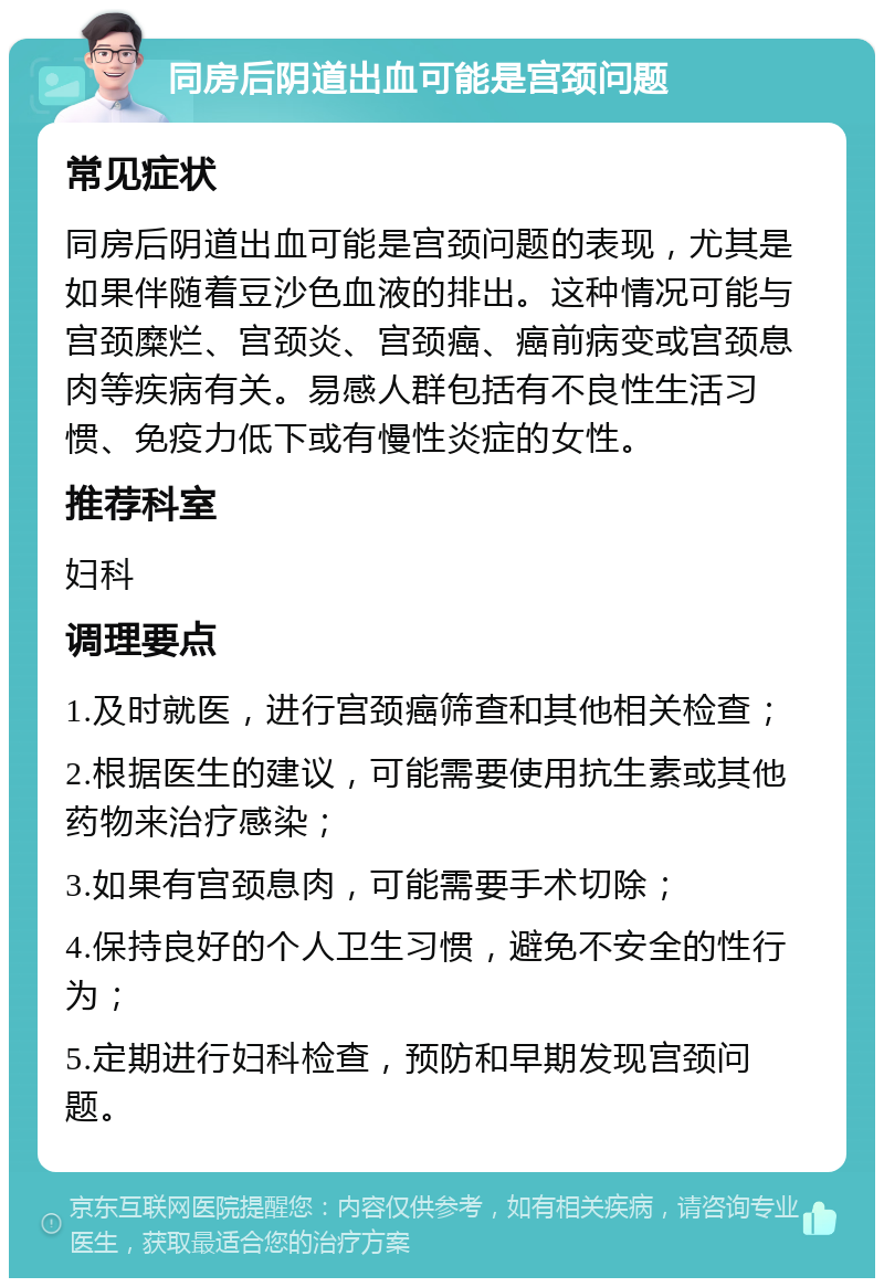 同房后阴道出血可能是宫颈问题 常见症状 同房后阴道出血可能是宫颈问题的表现，尤其是如果伴随着豆沙色血液的排出。这种情况可能与宫颈糜烂、宫颈炎、宫颈癌、癌前病变或宫颈息肉等疾病有关。易感人群包括有不良性生活习惯、免疫力低下或有慢性炎症的女性。 推荐科室 妇科 调理要点 1.及时就医，进行宫颈癌筛查和其他相关检查； 2.根据医生的建议，可能需要使用抗生素或其他药物来治疗感染； 3.如果有宫颈息肉，可能需要手术切除； 4.保持良好的个人卫生习惯，避免不安全的性行为； 5.定期进行妇科检查，预防和早期发现宫颈问题。