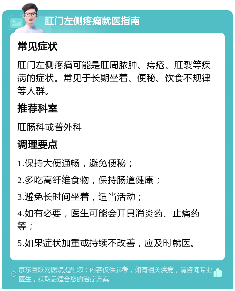 肛门左侧疼痛就医指南 常见症状 肛门左侧疼痛可能是肛周脓肿、痔疮、肛裂等疾病的症状。常见于长期坐着、便秘、饮食不规律等人群。 推荐科室 肛肠科或普外科 调理要点 1.保持大便通畅，避免便秘； 2.多吃高纤维食物，保持肠道健康； 3.避免长时间坐着，适当活动； 4.如有必要，医生可能会开具消炎药、止痛药等； 5.如果症状加重或持续不改善，应及时就医。