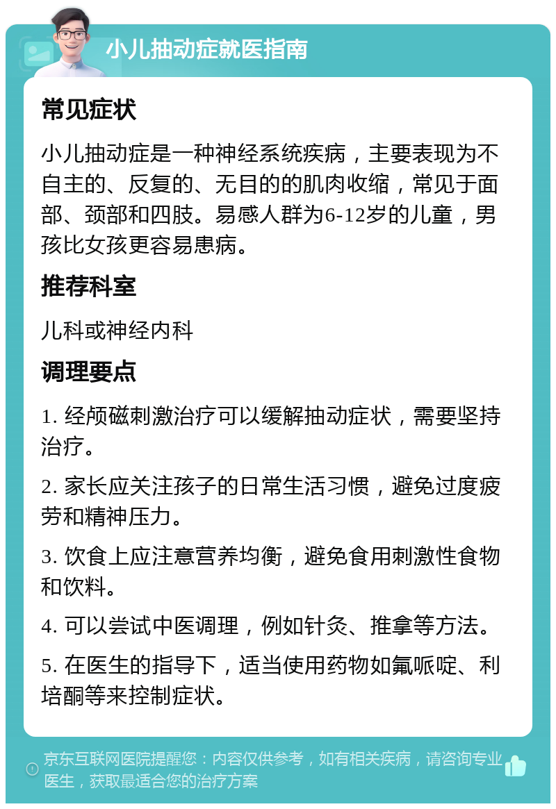 小儿抽动症就医指南 常见症状 小儿抽动症是一种神经系统疾病，主要表现为不自主的、反复的、无目的的肌肉收缩，常见于面部、颈部和四肢。易感人群为6-12岁的儿童，男孩比女孩更容易患病。 推荐科室 儿科或神经内科 调理要点 1. 经颅磁刺激治疗可以缓解抽动症状，需要坚持治疗。 2. 家长应关注孩子的日常生活习惯，避免过度疲劳和精神压力。 3. 饮食上应注意营养均衡，避免食用刺激性食物和饮料。 4. 可以尝试中医调理，例如针灸、推拿等方法。 5. 在医生的指导下，适当使用药物如氟哌啶、利培酮等来控制症状。