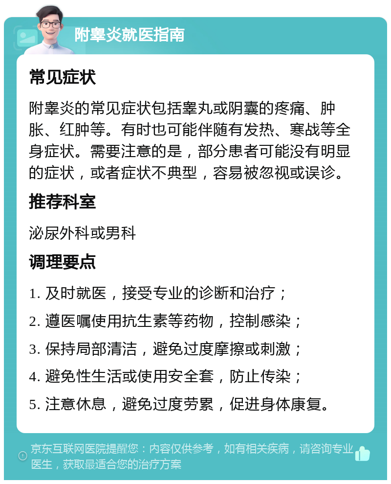 附睾炎就医指南 常见症状 附睾炎的常见症状包括睾丸或阴囊的疼痛、肿胀、红肿等。有时也可能伴随有发热、寒战等全身症状。需要注意的是，部分患者可能没有明显的症状，或者症状不典型，容易被忽视或误诊。 推荐科室 泌尿外科或男科 调理要点 1. 及时就医，接受专业的诊断和治疗； 2. 遵医嘱使用抗生素等药物，控制感染； 3. 保持局部清洁，避免过度摩擦或刺激； 4. 避免性生活或使用安全套，防止传染； 5. 注意休息，避免过度劳累，促进身体康复。