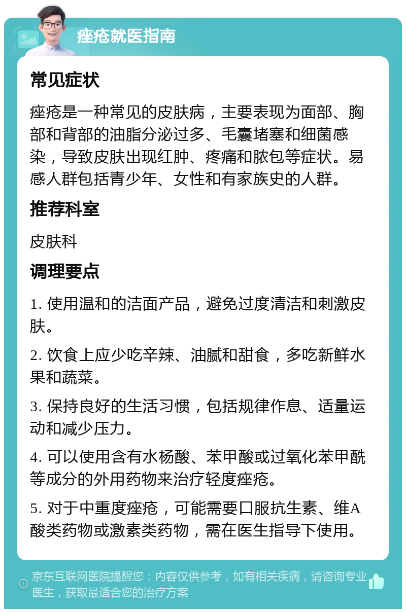 痤疮就医指南 常见症状 痤疮是一种常见的皮肤病，主要表现为面部、胸部和背部的油脂分泌过多、毛囊堵塞和细菌感染，导致皮肤出现红肿、疼痛和脓包等症状。易感人群包括青少年、女性和有家族史的人群。 推荐科室 皮肤科 调理要点 1. 使用温和的洁面产品，避免过度清洁和刺激皮肤。 2. 饮食上应少吃辛辣、油腻和甜食，多吃新鲜水果和蔬菜。 3. 保持良好的生活习惯，包括规律作息、适量运动和减少压力。 4. 可以使用含有水杨酸、苯甲酸或过氧化苯甲酰等成分的外用药物来治疗轻度痤疮。 5. 对于中重度痤疮，可能需要口服抗生素、维A酸类药物或激素类药物，需在医生指导下使用。