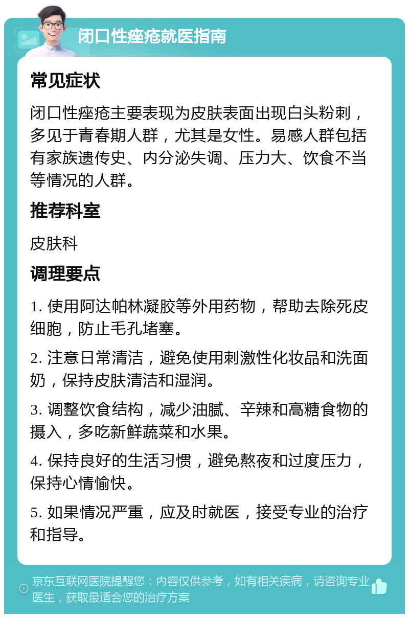 闭口性痤疮就医指南 常见症状 闭口性痤疮主要表现为皮肤表面出现白头粉刺，多见于青春期人群，尤其是女性。易感人群包括有家族遗传史、内分泌失调、压力大、饮食不当等情况的人群。 推荐科室 皮肤科 调理要点 1. 使用阿达帕林凝胶等外用药物，帮助去除死皮细胞，防止毛孔堵塞。 2. 注意日常清洁，避免使用刺激性化妆品和洗面奶，保持皮肤清洁和湿润。 3. 调整饮食结构，减少油腻、辛辣和高糖食物的摄入，多吃新鲜蔬菜和水果。 4. 保持良好的生活习惯，避免熬夜和过度压力，保持心情愉快。 5. 如果情况严重，应及时就医，接受专业的治疗和指导。