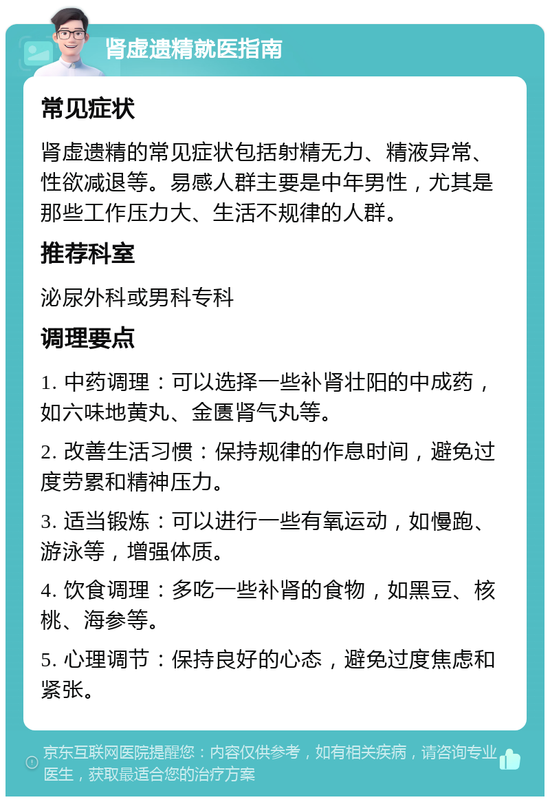 肾虚遗精就医指南 常见症状 肾虚遗精的常见症状包括射精无力、精液异常、性欲减退等。易感人群主要是中年男性，尤其是那些工作压力大、生活不规律的人群。 推荐科室 泌尿外科或男科专科 调理要点 1. 中药调理：可以选择一些补肾壮阳的中成药，如六味地黄丸、金匮肾气丸等。 2. 改善生活习惯：保持规律的作息时间，避免过度劳累和精神压力。 3. 适当锻炼：可以进行一些有氧运动，如慢跑、游泳等，增强体质。 4. 饮食调理：多吃一些补肾的食物，如黑豆、核桃、海参等。 5. 心理调节：保持良好的心态，避免过度焦虑和紧张。