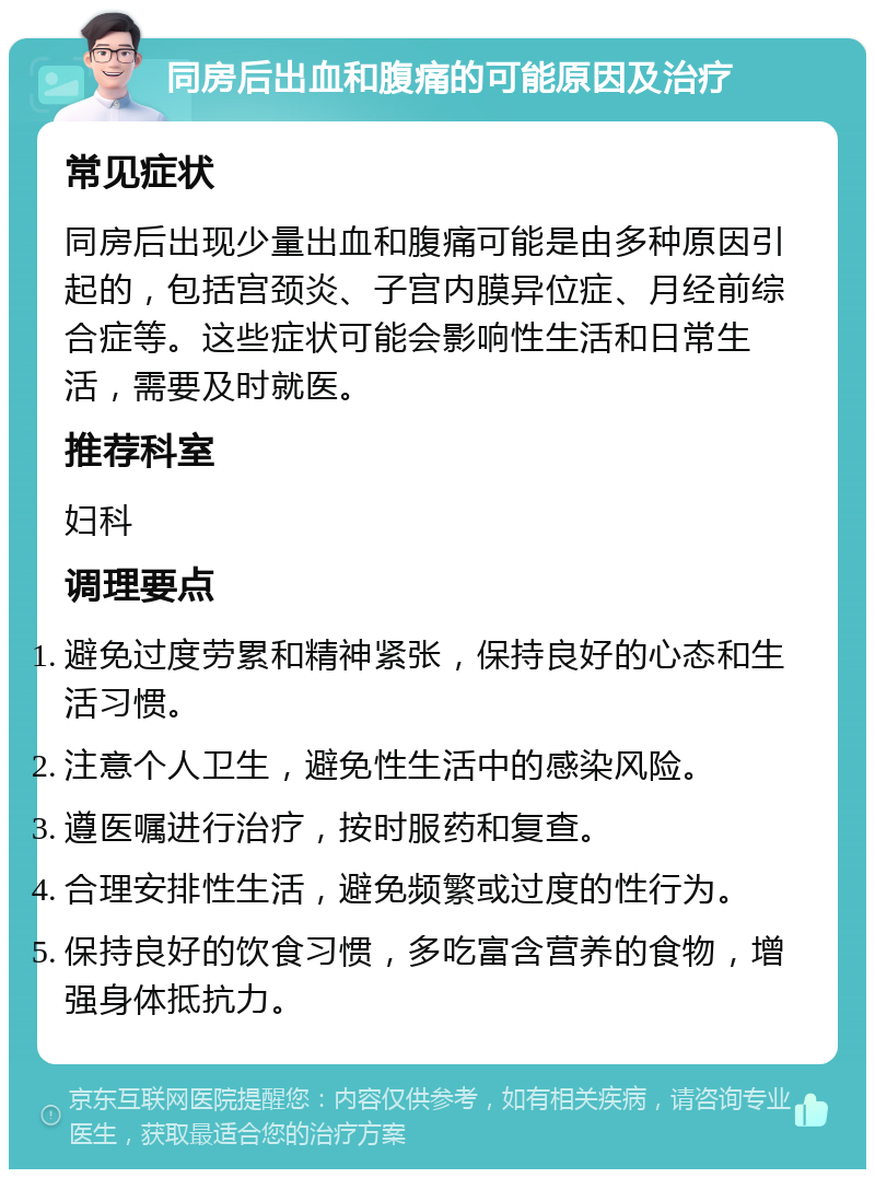 同房后出血和腹痛的可能原因及治疗 常见症状 同房后出现少量出血和腹痛可能是由多种原因引起的，包括宫颈炎、子宫内膜异位症、月经前综合症等。这些症状可能会影响性生活和日常生活，需要及时就医。 推荐科室 妇科 调理要点 避免过度劳累和精神紧张，保持良好的心态和生活习惯。 注意个人卫生，避免性生活中的感染风险。 遵医嘱进行治疗，按时服药和复查。 合理安排性生活，避免频繁或过度的性行为。 保持良好的饮食习惯，多吃富含营养的食物，增强身体抵抗力。