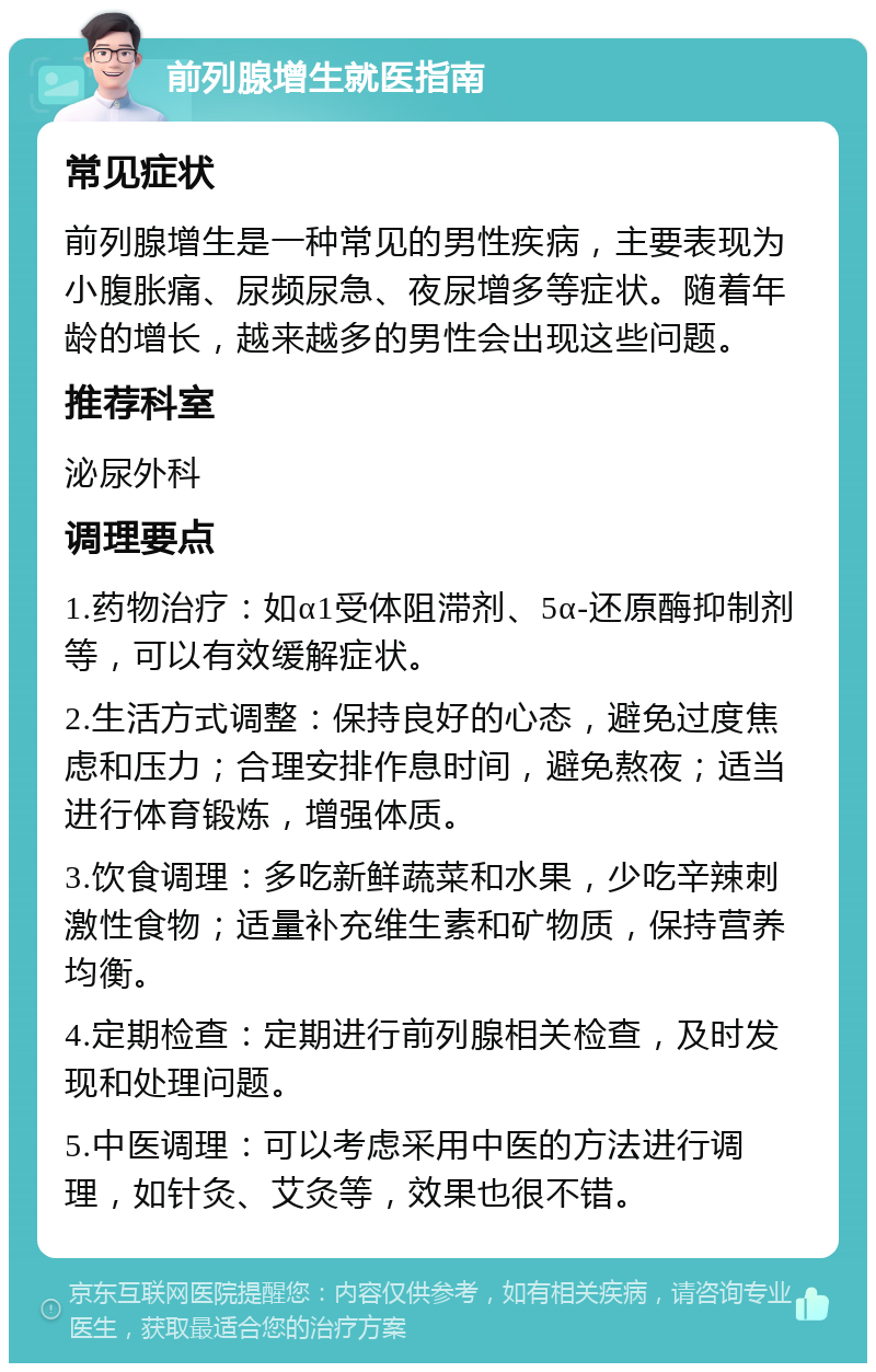 前列腺增生就医指南 常见症状 前列腺增生是一种常见的男性疾病，主要表现为小腹胀痛、尿频尿急、夜尿增多等症状。随着年龄的增长，越来越多的男性会出现这些问题。 推荐科室 泌尿外科 调理要点 1.药物治疗：如α1受体阻滞剂、5α-还原酶抑制剂等，可以有效缓解症状。 2.生活方式调整：保持良好的心态，避免过度焦虑和压力；合理安排作息时间，避免熬夜；适当进行体育锻炼，增强体质。 3.饮食调理：多吃新鲜蔬菜和水果，少吃辛辣刺激性食物；适量补充维生素和矿物质，保持营养均衡。 4.定期检查：定期进行前列腺相关检查，及时发现和处理问题。 5.中医调理：可以考虑采用中医的方法进行调理，如针灸、艾灸等，效果也很不错。