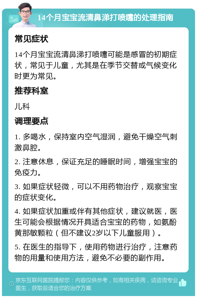 14个月宝宝流清鼻涕打喷嚏的处理指南 常见症状 14个月宝宝流清鼻涕打喷嚏可能是感冒的初期症状，常见于儿童，尤其是在季节交替或气候变化时更为常见。 推荐科室 儿科 调理要点 1. 多喝水，保持室内空气湿润，避免干燥空气刺激鼻腔。 2. 注意休息，保证充足的睡眠时间，增强宝宝的免疫力。 3. 如果症状轻微，可以不用药物治疗，观察宝宝的症状变化。 4. 如果症状加重或伴有其他症状，建议就医，医生可能会根据情况开具适合宝宝的药物，如氨酚黄那敏颗粒（但不建议2岁以下儿童服用）。 5. 在医生的指导下，使用药物进行治疗，注意药物的用量和使用方法，避免不必要的副作用。