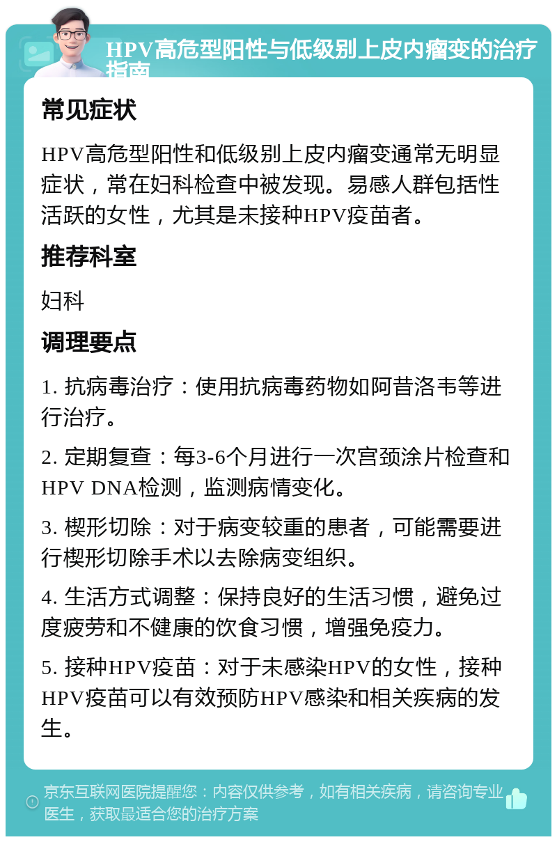 HPV高危型阳性与低级别上皮内瘤变的治疗指南 常见症状 HPV高危型阳性和低级别上皮内瘤变通常无明显症状，常在妇科检查中被发现。易感人群包括性活跃的女性，尤其是未接种HPV疫苗者。 推荐科室 妇科 调理要点 1. 抗病毒治疗：使用抗病毒药物如阿昔洛韦等进行治疗。 2. 定期复查：每3-6个月进行一次宫颈涂片检查和HPV DNA检测，监测病情变化。 3. 楔形切除：对于病变较重的患者，可能需要进行楔形切除手术以去除病变组织。 4. 生活方式调整：保持良好的生活习惯，避免过度疲劳和不健康的饮食习惯，增强免疫力。 5. 接种HPV疫苗：对于未感染HPV的女性，接种HPV疫苗可以有效预防HPV感染和相关疾病的发生。