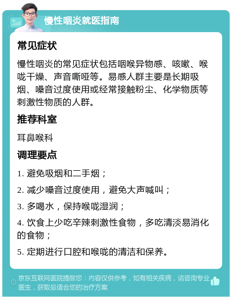 慢性咽炎就医指南 常见症状 慢性咽炎的常见症状包括咽喉异物感、咳嗽、喉咙干燥、声音嘶哑等。易感人群主要是长期吸烟、嗓音过度使用或经常接触粉尘、化学物质等刺激性物质的人群。 推荐科室 耳鼻喉科 调理要点 1. 避免吸烟和二手烟； 2. 减少嗓音过度使用，避免大声喊叫； 3. 多喝水，保持喉咙湿润； 4. 饮食上少吃辛辣刺激性食物，多吃清淡易消化的食物； 5. 定期进行口腔和喉咙的清洁和保养。