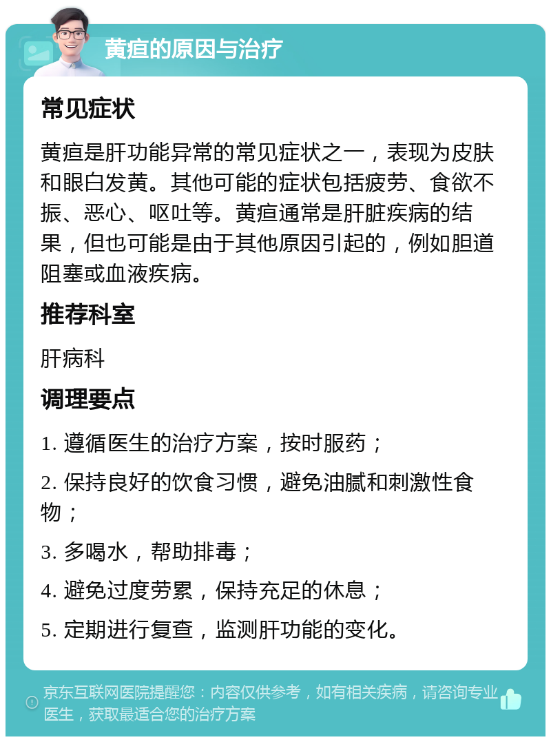 黄疸的原因与治疗 常见症状 黄疸是肝功能异常的常见症状之一，表现为皮肤和眼白发黄。其他可能的症状包括疲劳、食欲不振、恶心、呕吐等。黄疸通常是肝脏疾病的结果，但也可能是由于其他原因引起的，例如胆道阻塞或血液疾病。 推荐科室 肝病科 调理要点 1. 遵循医生的治疗方案，按时服药； 2. 保持良好的饮食习惯，避免油腻和刺激性食物； 3. 多喝水，帮助排毒； 4. 避免过度劳累，保持充足的休息； 5. 定期进行复查，监测肝功能的变化。