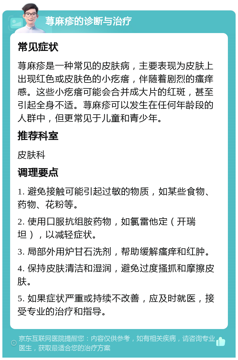 荨麻疹的诊断与治疗 常见症状 荨麻疹是一种常见的皮肤病，主要表现为皮肤上出现红色或皮肤色的小疙瘩，伴随着剧烈的瘙痒感。这些小疙瘩可能会合并成大片的红斑，甚至引起全身不适。荨麻疹可以发生在任何年龄段的人群中，但更常见于儿童和青少年。 推荐科室 皮肤科 调理要点 1. 避免接触可能引起过敏的物质，如某些食物、药物、花粉等。 2. 使用口服抗组胺药物，如氯雷他定（开瑞坦），以减轻症状。 3. 局部外用炉甘石洗剂，帮助缓解瘙痒和红肿。 4. 保持皮肤清洁和湿润，避免过度搔抓和摩擦皮肤。 5. 如果症状严重或持续不改善，应及时就医，接受专业的治疗和指导。