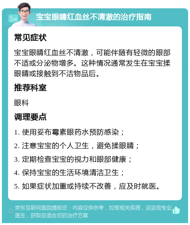 宝宝眼睛红血丝不清澈的治疗指南 常见症状 宝宝眼睛红血丝不清澈，可能伴随有轻微的眼部不适或分泌物增多。这种情况通常发生在宝宝揉眼睛或接触到不洁物品后。 推荐科室 眼科 调理要点 1. 使用妥布霉素眼药水预防感染； 2. 注意宝宝的个人卫生，避免揉眼睛； 3. 定期检查宝宝的视力和眼部健康； 4. 保持宝宝的生活环境清洁卫生； 5. 如果症状加重或持续不改善，应及时就医。