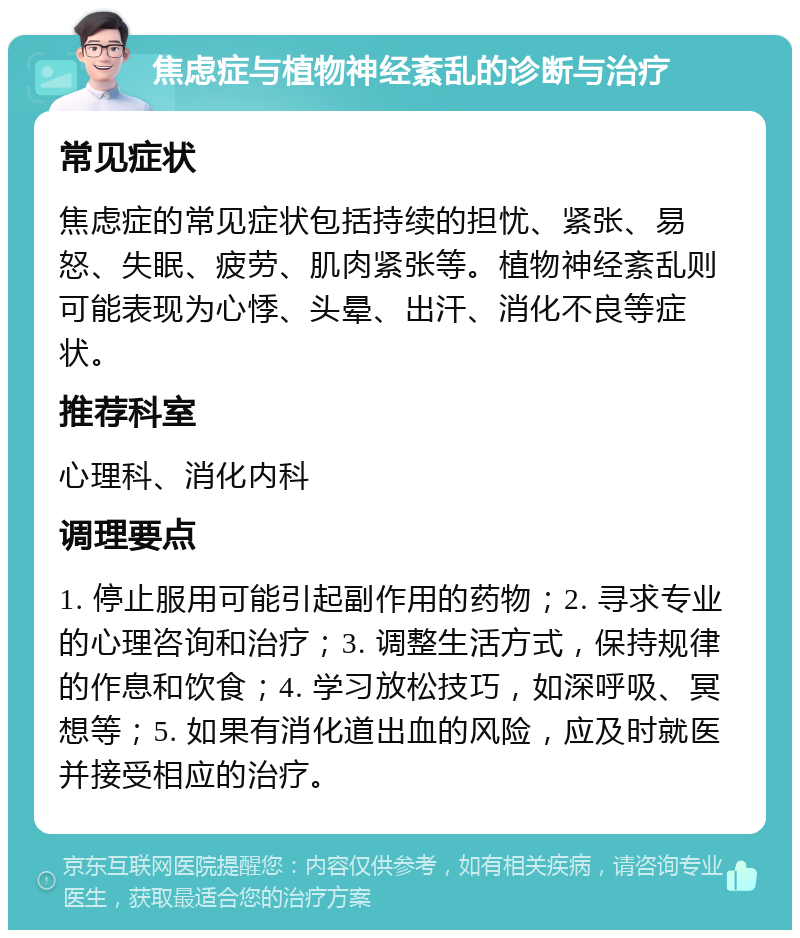 焦虑症与植物神经紊乱的诊断与治疗 常见症状 焦虑症的常见症状包括持续的担忧、紧张、易怒、失眠、疲劳、肌肉紧张等。植物神经紊乱则可能表现为心悸、头晕、出汗、消化不良等症状。 推荐科室 心理科、消化内科 调理要点 1. 停止服用可能引起副作用的药物；2. 寻求专业的心理咨询和治疗；3. 调整生活方式，保持规律的作息和饮食；4. 学习放松技巧，如深呼吸、冥想等；5. 如果有消化道出血的风险，应及时就医并接受相应的治疗。