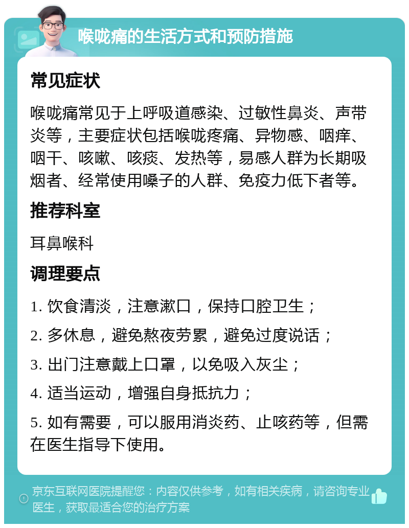 喉咙痛的生活方式和预防措施 常见症状 喉咙痛常见于上呼吸道感染、过敏性鼻炎、声带炎等，主要症状包括喉咙疼痛、异物感、咽痒、咽干、咳嗽、咳痰、发热等，易感人群为长期吸烟者、经常使用嗓子的人群、免疫力低下者等。 推荐科室 耳鼻喉科 调理要点 1. 饮食清淡，注意漱口，保持口腔卫生； 2. 多休息，避免熬夜劳累，避免过度说话； 3. 出门注意戴上口罩，以免吸入灰尘； 4. 适当运动，增强自身抵抗力； 5. 如有需要，可以服用消炎药、止咳药等，但需在医生指导下使用。