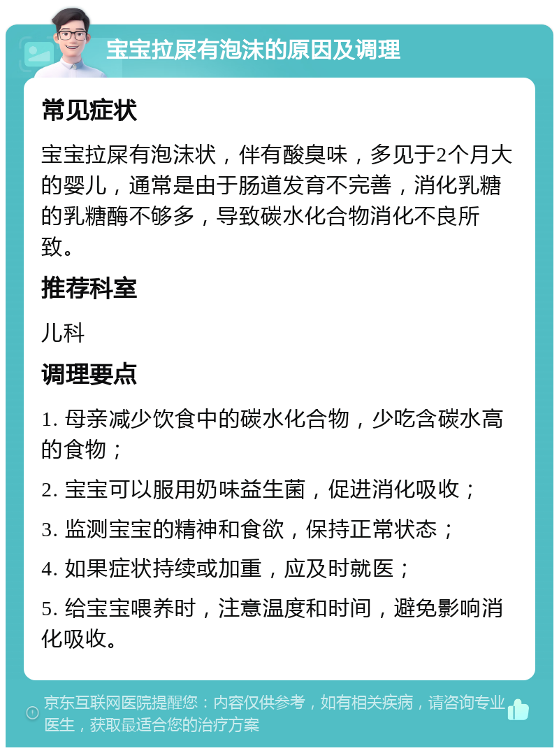 宝宝拉屎有泡沫的原因及调理 常见症状 宝宝拉屎有泡沫状，伴有酸臭味，多见于2个月大的婴儿，通常是由于肠道发育不完善，消化乳糖的乳糖酶不够多，导致碳水化合物消化不良所致。 推荐科室 儿科 调理要点 1. 母亲减少饮食中的碳水化合物，少吃含碳水高的食物； 2. 宝宝可以服用奶味益生菌，促进消化吸收； 3. 监测宝宝的精神和食欲，保持正常状态； 4. 如果症状持续或加重，应及时就医； 5. 给宝宝喂养时，注意温度和时间，避免影响消化吸收。