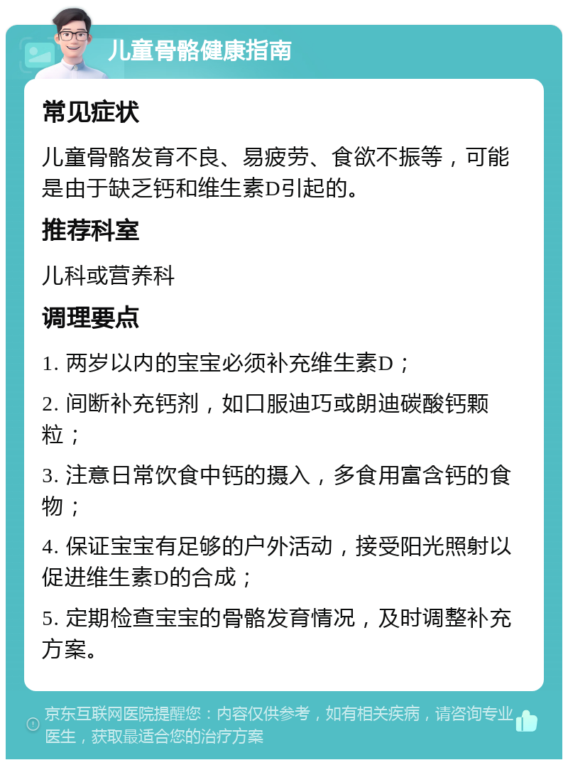 儿童骨骼健康指南 常见症状 儿童骨骼发育不良、易疲劳、食欲不振等，可能是由于缺乏钙和维生素D引起的。 推荐科室 儿科或营养科 调理要点 1. 两岁以内的宝宝必须补充维生素D； 2. 间断补充钙剂，如口服迪巧或朗迪碳酸钙颗粒； 3. 注意日常饮食中钙的摄入，多食用富含钙的食物； 4. 保证宝宝有足够的户外活动，接受阳光照射以促进维生素D的合成； 5. 定期检查宝宝的骨骼发育情况，及时调整补充方案。