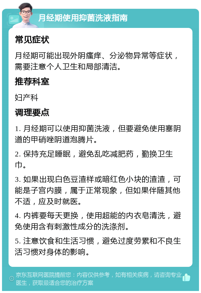 月经期使用抑菌洗液指南 常见症状 月经期可能出现外阴瘙痒、分泌物异常等症状，需要注意个人卫生和局部清洁。 推荐科室 妇产科 调理要点 1. 月经期可以使用抑菌洗液，但要避免使用塞阴道的甲硝唑阴道泡腾片。 2. 保持充足睡眠，避免乱吃减肥药，勤换卫生巾。 3. 如果出现白色豆渣样或暗红色小块的渣渣，可能是子宫内膜，属于正常现象，但如果伴随其他不适，应及时就医。 4. 内裤要每天更换，使用超能的内衣皂清洗，避免使用含有刺激性成分的洗涤剂。 5. 注意饮食和生活习惯，避免过度劳累和不良生活习惯对身体的影响。