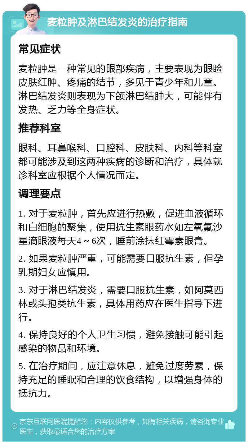 麦粒肿及淋巴结发炎的治疗指南 常见症状 麦粒肿是一种常见的眼部疾病，主要表现为眼睑皮肤红肿、疼痛的结节，多见于青少年和儿童。淋巴结发炎则表现为下颌淋巴结肿大，可能伴有发热、乏力等全身症状。 推荐科室 眼科、耳鼻喉科、口腔科、皮肤科、内科等科室都可能涉及到这两种疾病的诊断和治疗，具体就诊科室应根据个人情况而定。 调理要点 1. 对于麦粒肿，首先应进行热敷，促进血液循环和白细胞的聚集，使用抗生素眼药水如左氧氟沙星滴眼液每天4～6次，睡前涂抹红霉素眼膏。 2. 如果麦粒肿严重，可能需要口服抗生素，但孕乳期妇女应慎用。 3. 对于淋巴结发炎，需要口服抗生素，如阿莫西林或头孢类抗生素，具体用药应在医生指导下进行。 4. 保持良好的个人卫生习惯，避免接触可能引起感染的物品和环境。 5. 在治疗期间，应注意休息，避免过度劳累，保持充足的睡眠和合理的饮食结构，以增强身体的抵抗力。