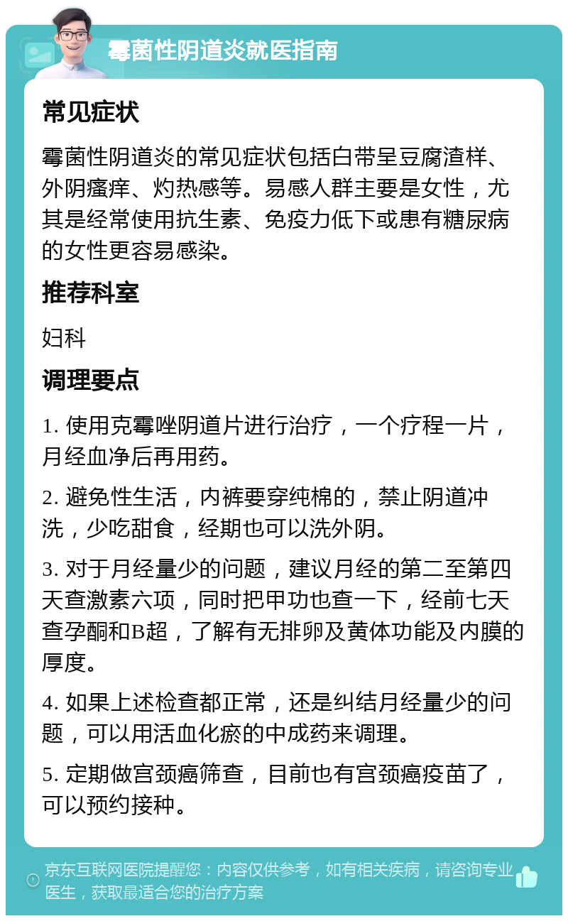 霉菌性阴道炎就医指南 常见症状 霉菌性阴道炎的常见症状包括白带呈豆腐渣样、外阴瘙痒、灼热感等。易感人群主要是女性，尤其是经常使用抗生素、免疫力低下或患有糖尿病的女性更容易感染。 推荐科室 妇科 调理要点 1. 使用克霉唑阴道片进行治疗，一个疗程一片，月经血净后再用药。 2. 避免性生活，内裤要穿纯棉的，禁止阴道冲洗，少吃甜食，经期也可以洗外阴。 3. 对于月经量少的问题，建议月经的第二至第四天查激素六项，同时把甲功也查一下，经前七天查孕酮和B超，了解有无排卵及黄体功能及内膜的厚度。 4. 如果上述检查都正常，还是纠结月经量少的问题，可以用活血化瘀的中成药来调理。 5. 定期做宫颈癌筛查，目前也有宫颈癌疫苗了，可以预约接种。