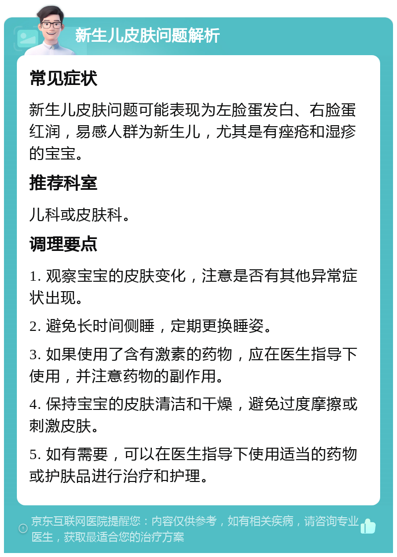 新生儿皮肤问题解析 常见症状 新生儿皮肤问题可能表现为左脸蛋发白、右脸蛋红润，易感人群为新生儿，尤其是有痤疮和湿疹的宝宝。 推荐科室 儿科或皮肤科。 调理要点 1. 观察宝宝的皮肤变化，注意是否有其他异常症状出现。 2. 避免长时间侧睡，定期更换睡姿。 3. 如果使用了含有激素的药物，应在医生指导下使用，并注意药物的副作用。 4. 保持宝宝的皮肤清洁和干燥，避免过度摩擦或刺激皮肤。 5. 如有需要，可以在医生指导下使用适当的药物或护肤品进行治疗和护理。