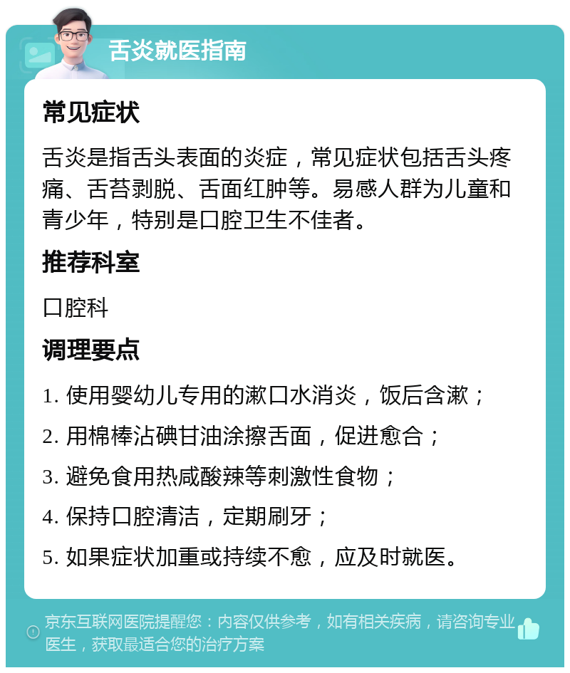 舌炎就医指南 常见症状 舌炎是指舌头表面的炎症，常见症状包括舌头疼痛、舌苔剥脱、舌面红肿等。易感人群为儿童和青少年，特别是口腔卫生不佳者。 推荐科室 口腔科 调理要点 1. 使用婴幼儿专用的漱口水消炎，饭后含漱； 2. 用棉棒沾碘甘油涂擦舌面，促进愈合； 3. 避免食用热咸酸辣等刺激性食物； 4. 保持口腔清洁，定期刷牙； 5. 如果症状加重或持续不愈，应及时就医。