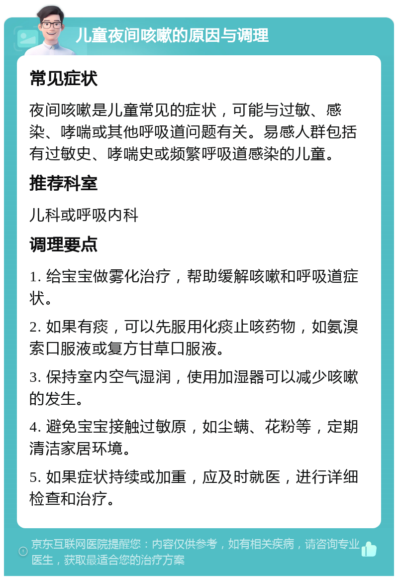 儿童夜间咳嗽的原因与调理 常见症状 夜间咳嗽是儿童常见的症状，可能与过敏、感染、哮喘或其他呼吸道问题有关。易感人群包括有过敏史、哮喘史或频繁呼吸道感染的儿童。 推荐科室 儿科或呼吸内科 调理要点 1. 给宝宝做雾化治疗，帮助缓解咳嗽和呼吸道症状。 2. 如果有痰，可以先服用化痰止咳药物，如氨溴索口服液或复方甘草口服液。 3. 保持室内空气湿润，使用加湿器可以减少咳嗽的发生。 4. 避免宝宝接触过敏原，如尘螨、花粉等，定期清洁家居环境。 5. 如果症状持续或加重，应及时就医，进行详细检查和治疗。