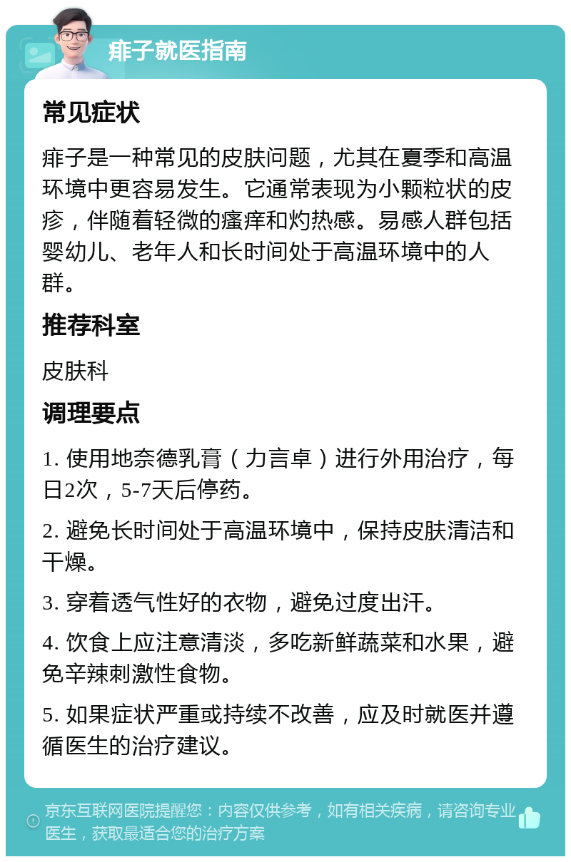 痱子就医指南 常见症状 痱子是一种常见的皮肤问题，尤其在夏季和高温环境中更容易发生。它通常表现为小颗粒状的皮疹，伴随着轻微的瘙痒和灼热感。易感人群包括婴幼儿、老年人和长时间处于高温环境中的人群。 推荐科室 皮肤科 调理要点 1. 使用地奈德乳膏（力言卓）进行外用治疗，每日2次，5-7天后停药。 2. 避免长时间处于高温环境中，保持皮肤清洁和干燥。 3. 穿着透气性好的衣物，避免过度出汗。 4. 饮食上应注意清淡，多吃新鲜蔬菜和水果，避免辛辣刺激性食物。 5. 如果症状严重或持续不改善，应及时就医并遵循医生的治疗建议。