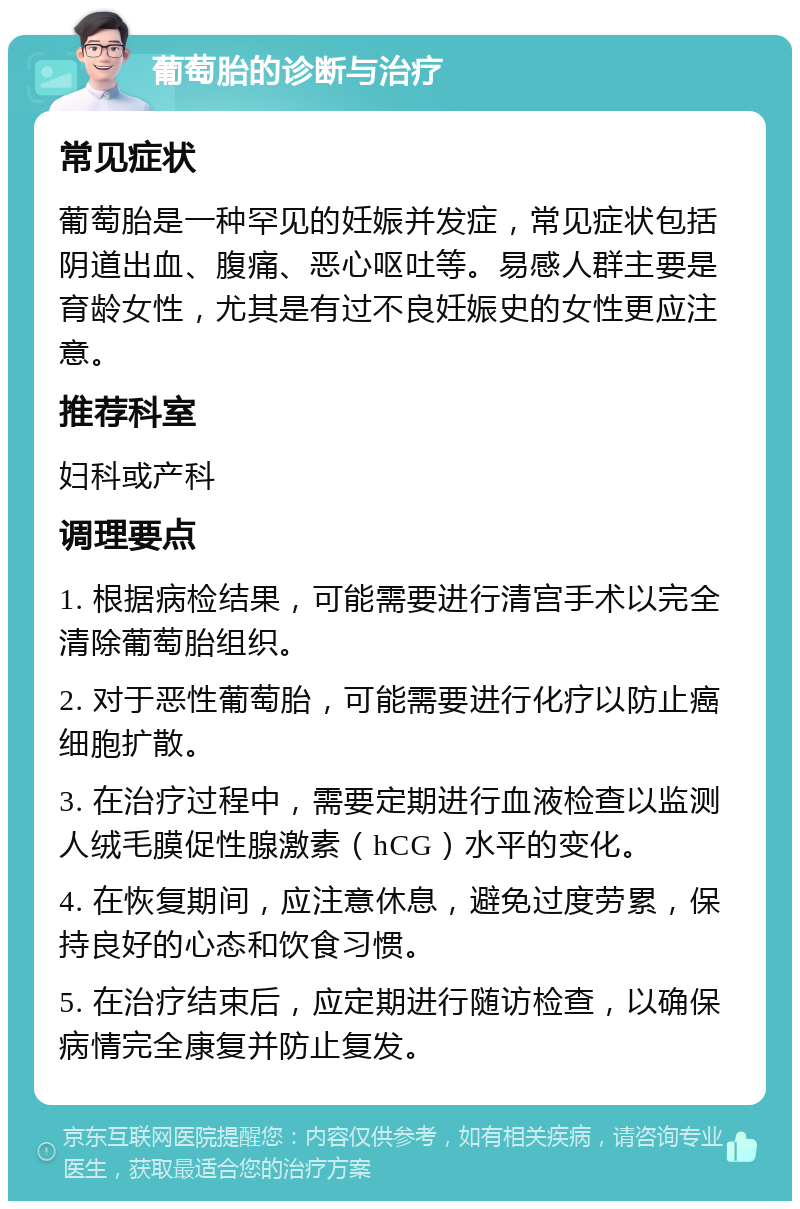 葡萄胎的诊断与治疗 常见症状 葡萄胎是一种罕见的妊娠并发症，常见症状包括阴道出血、腹痛、恶心呕吐等。易感人群主要是育龄女性，尤其是有过不良妊娠史的女性更应注意。 推荐科室 妇科或产科 调理要点 1. 根据病检结果，可能需要进行清宫手术以完全清除葡萄胎组织。 2. 对于恶性葡萄胎，可能需要进行化疗以防止癌细胞扩散。 3. 在治疗过程中，需要定期进行血液检查以监测人绒毛膜促性腺激素（hCG）水平的变化。 4. 在恢复期间，应注意休息，避免过度劳累，保持良好的心态和饮食习惯。 5. 在治疗结束后，应定期进行随访检查，以确保病情完全康复并防止复发。