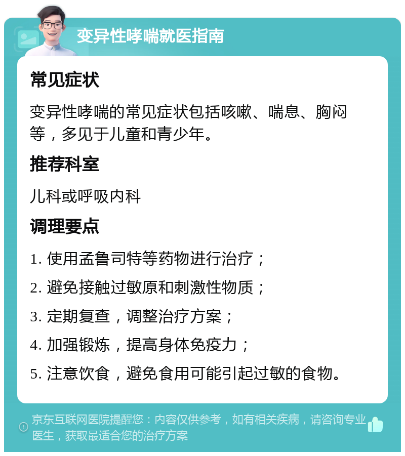 变异性哮喘就医指南 常见症状 变异性哮喘的常见症状包括咳嗽、喘息、胸闷等，多见于儿童和青少年。 推荐科室 儿科或呼吸内科 调理要点 1. 使用孟鲁司特等药物进行治疗； 2. 避免接触过敏原和刺激性物质； 3. 定期复查，调整治疗方案； 4. 加强锻炼，提高身体免疫力； 5. 注意饮食，避免食用可能引起过敏的食物。