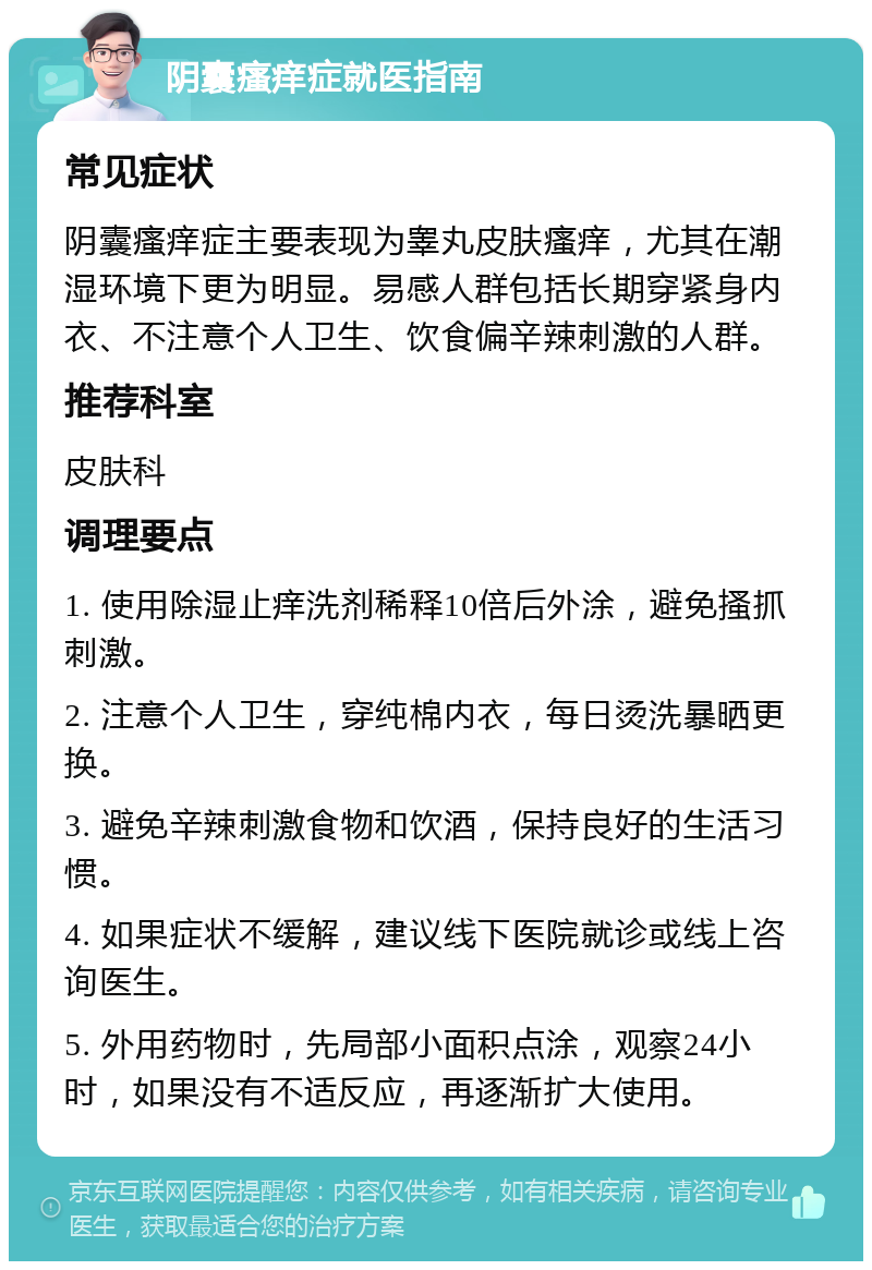 阴囊瘙痒症就医指南 常见症状 阴囊瘙痒症主要表现为睾丸皮肤瘙痒，尤其在潮湿环境下更为明显。易感人群包括长期穿紧身内衣、不注意个人卫生、饮食偏辛辣刺激的人群。 推荐科室 皮肤科 调理要点 1. 使用除湿止痒洗剂稀释10倍后外涂，避免搔抓刺激。 2. 注意个人卫生，穿纯棉内衣，每日烫洗暴晒更换。 3. 避免辛辣刺激食物和饮酒，保持良好的生活习惯。 4. 如果症状不缓解，建议线下医院就诊或线上咨询医生。 5. 外用药物时，先局部小面积点涂，观察24小时，如果没有不适反应，再逐渐扩大使用。