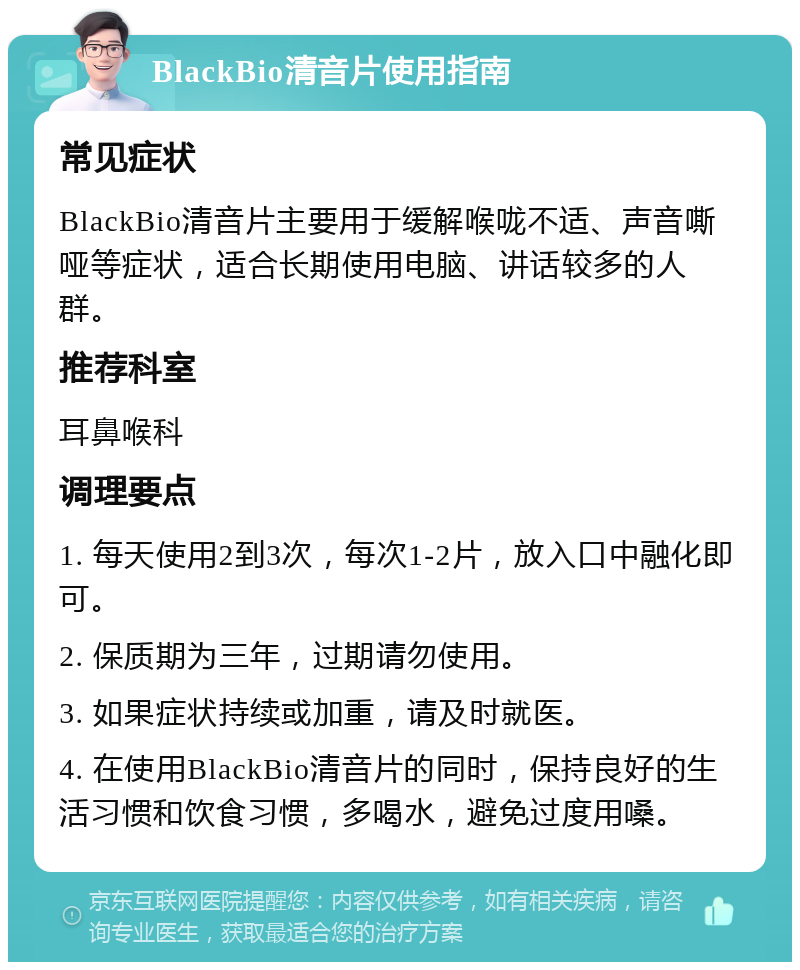 BlackBio清音片使用指南 常见症状 BlackBio清音片主要用于缓解喉咙不适、声音嘶哑等症状，适合长期使用电脑、讲话较多的人群。 推荐科室 耳鼻喉科 调理要点 1. 每天使用2到3次，每次1-2片，放入口中融化即可。 2. 保质期为三年，过期请勿使用。 3. 如果症状持续或加重，请及时就医。 4. 在使用BlackBio清音片的同时，保持良好的生活习惯和饮食习惯，多喝水，避免过度用嗓。