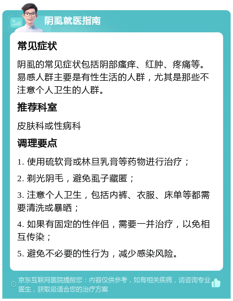 阴虱就医指南 常见症状 阴虱的常见症状包括阴部瘙痒、红肿、疼痛等。易感人群主要是有性生活的人群，尤其是那些不注意个人卫生的人群。 推荐科室 皮肤科或性病科 调理要点 1. 使用硫软膏或林旦乳膏等药物进行治疗； 2. 剃光阴毛，避免虱子藏匿； 3. 注意个人卫生，包括内裤、衣服、床单等都需要清洗或暴晒； 4. 如果有固定的性伴侣，需要一并治疗，以免相互传染； 5. 避免不必要的性行为，减少感染风险。