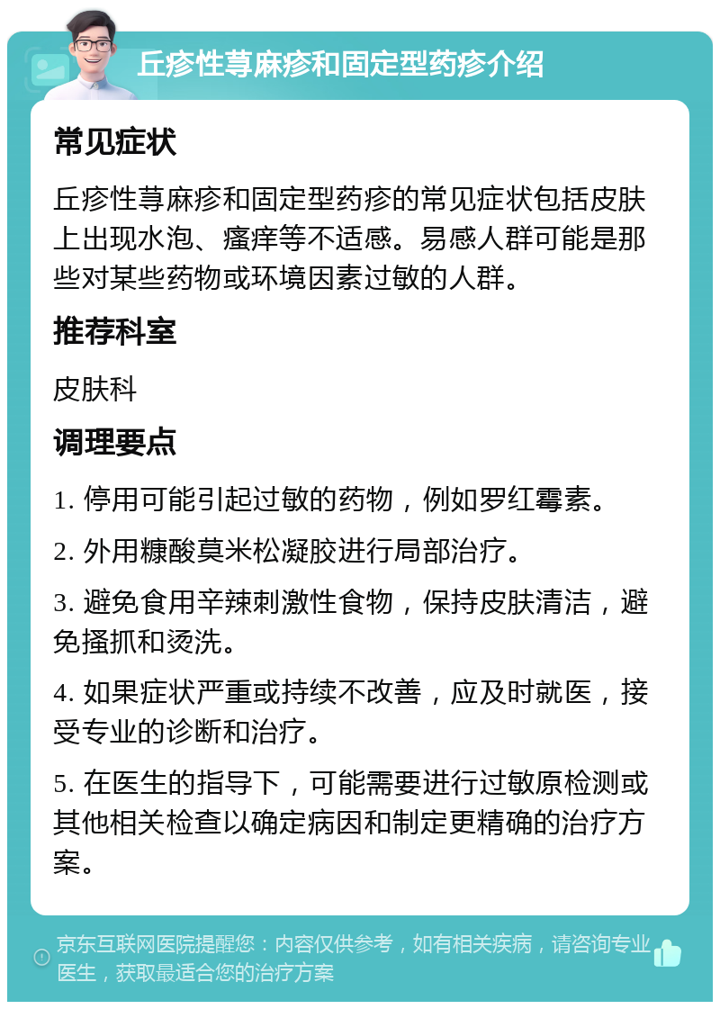 丘疹性荨麻疹和固定型药疹介绍 常见症状 丘疹性荨麻疹和固定型药疹的常见症状包括皮肤上出现水泡、瘙痒等不适感。易感人群可能是那些对某些药物或环境因素过敏的人群。 推荐科室 皮肤科 调理要点 1. 停用可能引起过敏的药物，例如罗红霉素。 2. 外用糠酸莫米松凝胶进行局部治疗。 3. 避免食用辛辣刺激性食物，保持皮肤清洁，避免搔抓和烫洗。 4. 如果症状严重或持续不改善，应及时就医，接受专业的诊断和治疗。 5. 在医生的指导下，可能需要进行过敏原检测或其他相关检查以确定病因和制定更精确的治疗方案。