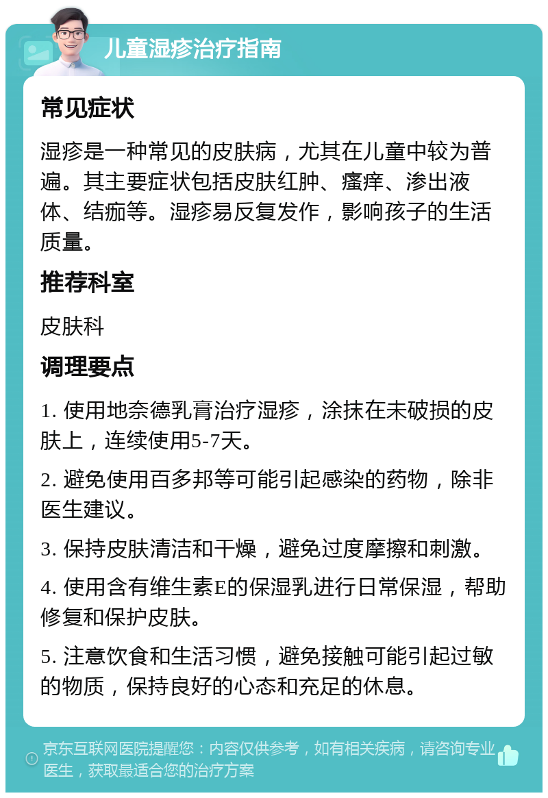 儿童湿疹治疗指南 常见症状 湿疹是一种常见的皮肤病，尤其在儿童中较为普遍。其主要症状包括皮肤红肿、瘙痒、渗出液体、结痂等。湿疹易反复发作，影响孩子的生活质量。 推荐科室 皮肤科 调理要点 1. 使用地奈德乳膏治疗湿疹，涂抹在未破损的皮肤上，连续使用5-7天。 2. 避免使用百多邦等可能引起感染的药物，除非医生建议。 3. 保持皮肤清洁和干燥，避免过度摩擦和刺激。 4. 使用含有维生素E的保湿乳进行日常保湿，帮助修复和保护皮肤。 5. 注意饮食和生活习惯，避免接触可能引起过敏的物质，保持良好的心态和充足的休息。