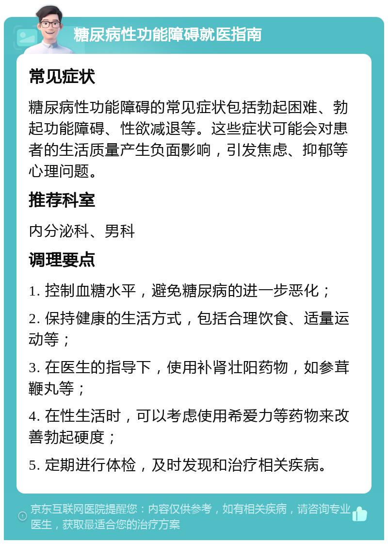 糖尿病性功能障碍就医指南 常见症状 糖尿病性功能障碍的常见症状包括勃起困难、勃起功能障碍、性欲减退等。这些症状可能会对患者的生活质量产生负面影响，引发焦虑、抑郁等心理问题。 推荐科室 内分泌科、男科 调理要点 1. 控制血糖水平，避免糖尿病的进一步恶化； 2. 保持健康的生活方式，包括合理饮食、适量运动等； 3. 在医生的指导下，使用补肾壮阳药物，如参茸鞭丸等； 4. 在性生活时，可以考虑使用希爱力等药物来改善勃起硬度； 5. 定期进行体检，及时发现和治疗相关疾病。