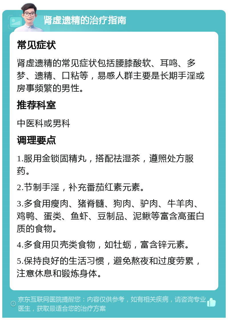 肾虚遗精的治疗指南 常见症状 肾虚遗精的常见症状包括腰膝酸软、耳鸣、多梦、遗精、口粘等，易感人群主要是长期手淫或房事频繁的男性。 推荐科室 中医科或男科 调理要点 1.服用金锁固精丸，搭配祛湿茶，遵照处方服药。 2.节制手淫，补充番茄红素元素。 3.多食用瘦肉、猪脊髓、狗肉、驴肉、牛羊肉、鸡鸭、蛋类、鱼虾、豆制品、泥鳅等富含高蛋白质的食物。 4.多食用贝壳类食物，如牡蛎，富含锌元素。 5.保持良好的生活习惯，避免熬夜和过度劳累，注意休息和锻炼身体。