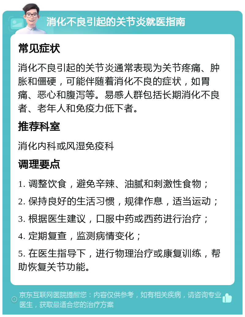 消化不良引起的关节炎就医指南 常见症状 消化不良引起的关节炎通常表现为关节疼痛、肿胀和僵硬，可能伴随着消化不良的症状，如胃痛、恶心和腹泻等。易感人群包括长期消化不良者、老年人和免疫力低下者。 推荐科室 消化内科或风湿免疫科 调理要点 1. 调整饮食，避免辛辣、油腻和刺激性食物； 2. 保持良好的生活习惯，规律作息，适当运动； 3. 根据医生建议，口服中药或西药进行治疗； 4. 定期复查，监测病情变化； 5. 在医生指导下，进行物理治疗或康复训练，帮助恢复关节功能。