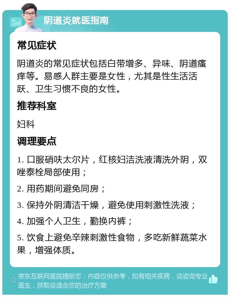 阴道炎就医指南 常见症状 阴道炎的常见症状包括白带增多、异味、阴道瘙痒等。易感人群主要是女性，尤其是性生活活跃、卫生习惯不良的女性。 推荐科室 妇科 调理要点 1. 口服硝呋太尔片，红核妇洁洗液清洗外阴，双唑泰栓局部使用； 2. 用药期间避免同房； 3. 保持外阴清洁干燥，避免使用刺激性洗液； 4. 加强个人卫生，勤换内裤； 5. 饮食上避免辛辣刺激性食物，多吃新鲜蔬菜水果，增强体质。