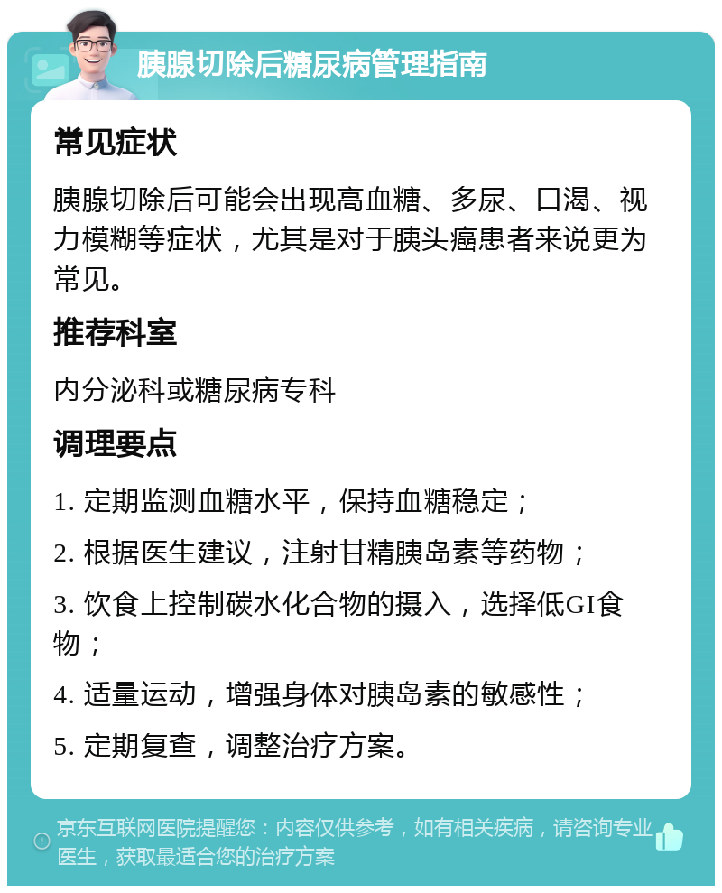 胰腺切除后糖尿病管理指南 常见症状 胰腺切除后可能会出现高血糖、多尿、口渴、视力模糊等症状，尤其是对于胰头癌患者来说更为常见。 推荐科室 内分泌科或糖尿病专科 调理要点 1. 定期监测血糖水平，保持血糖稳定； 2. 根据医生建议，注射甘精胰岛素等药物； 3. 饮食上控制碳水化合物的摄入，选择低GI食物； 4. 适量运动，增强身体对胰岛素的敏感性； 5. 定期复查，调整治疗方案。