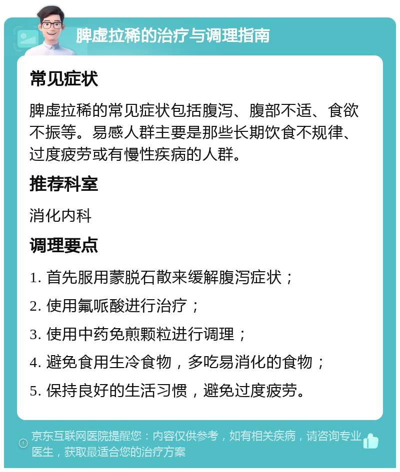 脾虚拉稀的治疗与调理指南 常见症状 脾虚拉稀的常见症状包括腹泻、腹部不适、食欲不振等。易感人群主要是那些长期饮食不规律、过度疲劳或有慢性疾病的人群。 推荐科室 消化内科 调理要点 1. 首先服用蒙脱石散来缓解腹泻症状； 2. 使用氟哌酸进行治疗； 3. 使用中药免煎颗粒进行调理； 4. 避免食用生冷食物，多吃易消化的食物； 5. 保持良好的生活习惯，避免过度疲劳。