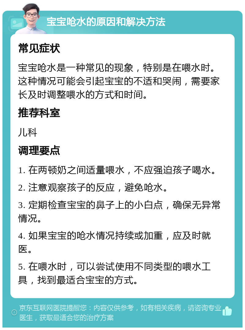 宝宝呛水的原因和解决方法 常见症状 宝宝呛水是一种常见的现象，特别是在喂水时。这种情况可能会引起宝宝的不适和哭闹，需要家长及时调整喂水的方式和时间。 推荐科室 儿科 调理要点 1. 在两顿奶之间适量喂水，不应强迫孩子喝水。 2. 注意观察孩子的反应，避免呛水。 3. 定期检查宝宝的鼻子上的小白点，确保无异常情况。 4. 如果宝宝的呛水情况持续或加重，应及时就医。 5. 在喂水时，可以尝试使用不同类型的喂水工具，找到最适合宝宝的方式。