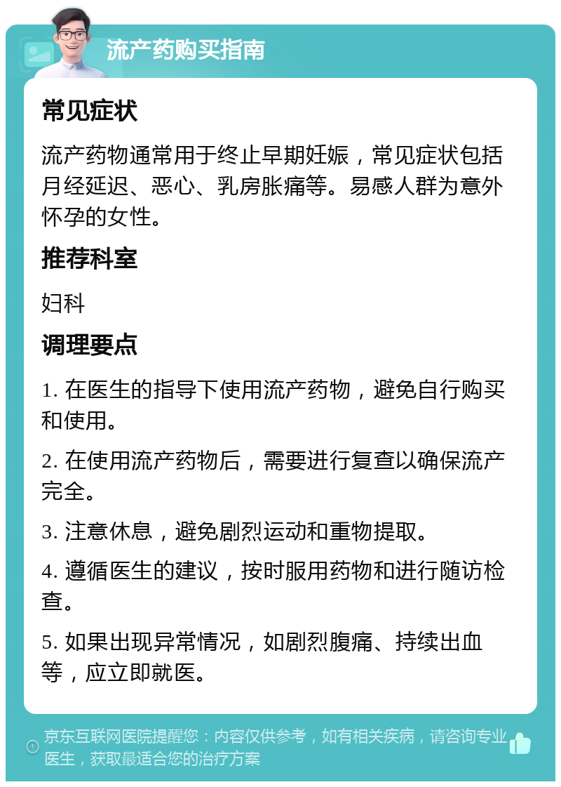 流产药购买指南 常见症状 流产药物通常用于终止早期妊娠，常见症状包括月经延迟、恶心、乳房胀痛等。易感人群为意外怀孕的女性。 推荐科室 妇科 调理要点 1. 在医生的指导下使用流产药物，避免自行购买和使用。 2. 在使用流产药物后，需要进行复查以确保流产完全。 3. 注意休息，避免剧烈运动和重物提取。 4. 遵循医生的建议，按时服用药物和进行随访检查。 5. 如果出现异常情况，如剧烈腹痛、持续出血等，应立即就医。