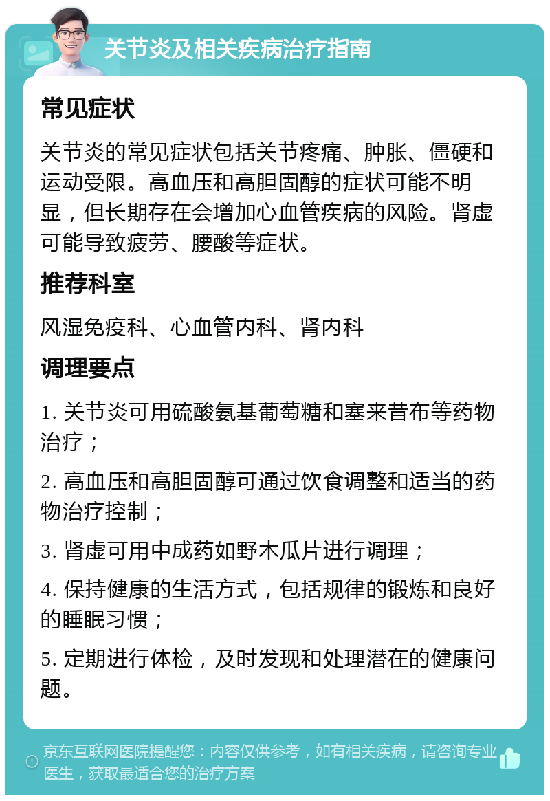 关节炎及相关疾病治疗指南 常见症状 关节炎的常见症状包括关节疼痛、肿胀、僵硬和运动受限。高血压和高胆固醇的症状可能不明显，但长期存在会增加心血管疾病的风险。肾虚可能导致疲劳、腰酸等症状。 推荐科室 风湿免疫科、心血管内科、肾内科 调理要点 1. 关节炎可用硫酸氨基葡萄糖和塞来昔布等药物治疗； 2. 高血压和高胆固醇可通过饮食调整和适当的药物治疗控制； 3. 肾虚可用中成药如野木瓜片进行调理； 4. 保持健康的生活方式，包括规律的锻炼和良好的睡眠习惯； 5. 定期进行体检，及时发现和处理潜在的健康问题。