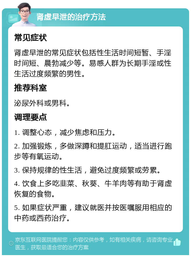 肾虚早泄的治疗方法 常见症状 肾虚早泄的常见症状包括性生活时间短暂、手淫时间短、晨勃减少等。易感人群为长期手淫或性生活过度频繁的男性。 推荐科室 泌尿外科或男科。 调理要点 1. 调整心态，减少焦虑和压力。 2. 加强锻炼，多做深蹲和提肛运动，适当进行跑步等有氧运动。 3. 保持规律的性生活，避免过度频繁或劳累。 4. 饮食上多吃韭菜、秋葵、牛羊肉等有助于肾虚恢复的食物。 5. 如果症状严重，建议就医并按医嘱服用相应的中药或西药治疗。